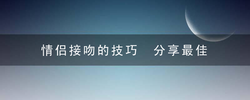 情侣接吻的技巧 分享最佳接吻方法越吻越爱